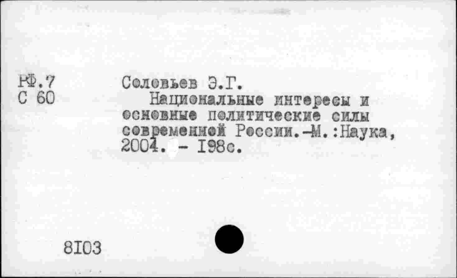 ﻿К&.7
С 60
Соловьев Э.Г.
Национальные интересы и основные политические силы С0временн®1 России.-М.:Наука, 2004. - 198с.
8103